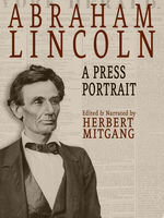 Abraham Lincoln A Press Portrait His Life And Times From The Original Newspaper Documents Of The Union The Confederacy And Europe Herbert Mitgang