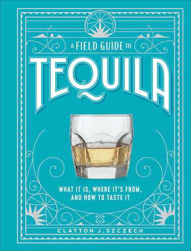 A Field Guide To Tequila What It Is Where Its From And How To Taste It Clayton J Szczech