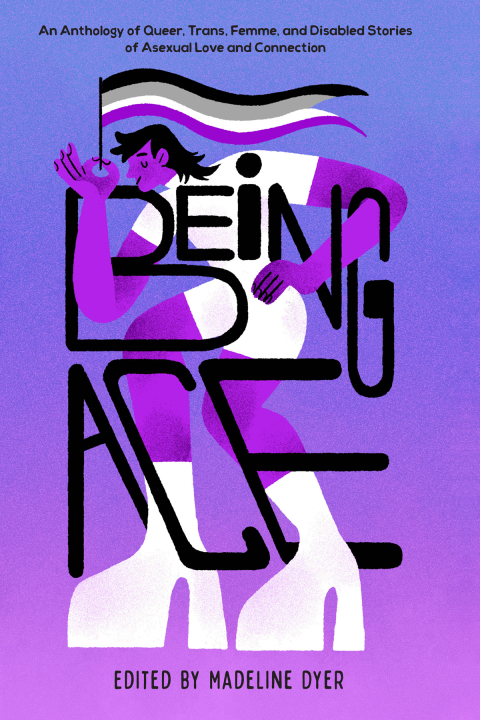 Being Ace An Anthology Of Queer Trans Femme And Disabled Stories Of Asexual Love And Connection 1st Edition Madeline Dyer