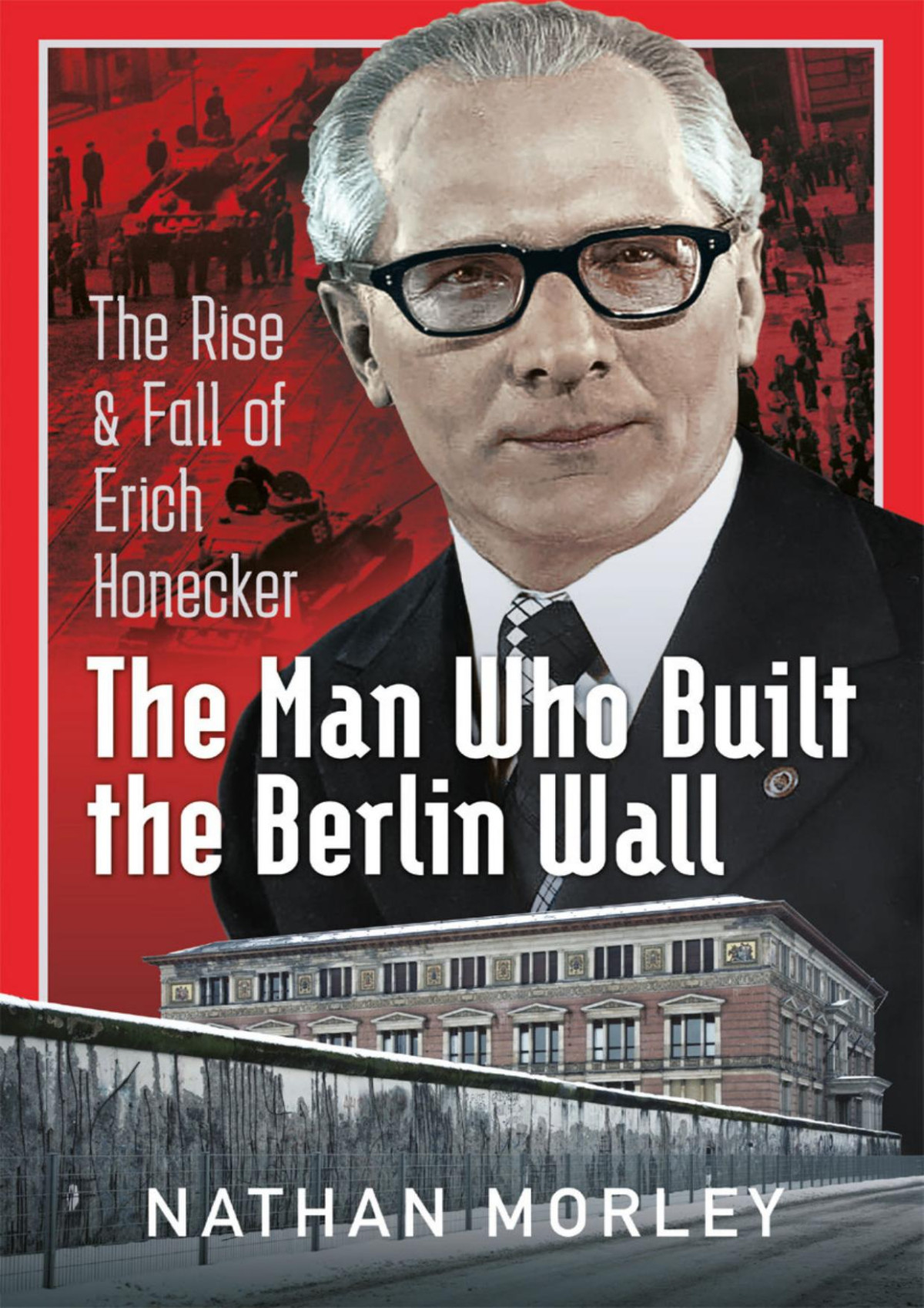 The Man Who Built The Berlin Wall The Rise And Fall Of Erich Honecker Nathan Morley