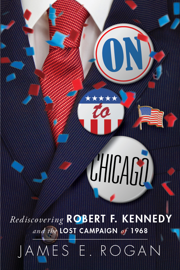 On To Chicago Rediscovering Robert F Kennedy And The Lost Campaign Of 1968 James Rogan