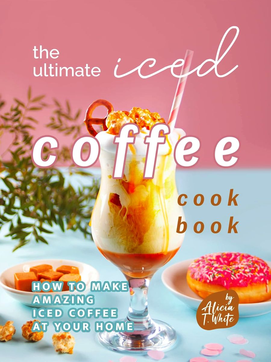 The Ultimate Iced Coffee Cookbook How To Make Amazing Iced Coffee At Your Home 1st T White