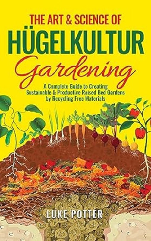 The Art Science Of Hugelkultur Gardening A Complete Guide To Creating Sustainable Productive Raised Bed Gardens By Recycling Free Materials Luke Potter