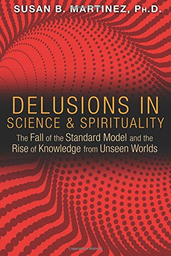 Delusions In Science And Spirituality The Fall Of The Standard Model And The Rise Of Knowledge From Unseen Worlds Susan B Martinez