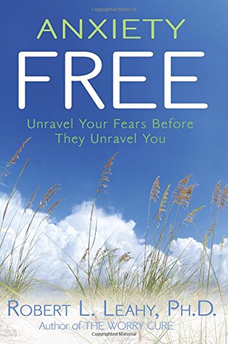 Anxiety Free Unravel Your Fears Before They Unravel You Robert L Leahy