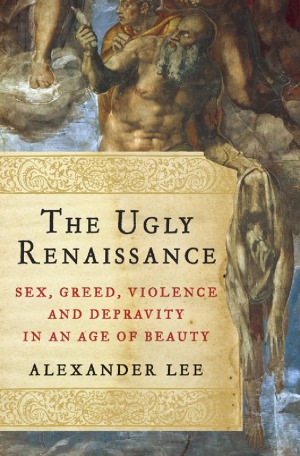 The Ugly Renaissance Sex Greed Violence And Depravity In An Age Of Beauty Alexander Lee