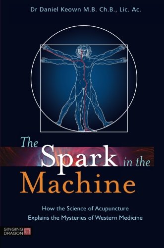 The Spark In The Machine How The Science Of Acupuncture Explains The Mysteries Of Western Medicine 1st Edition Daniel Keown