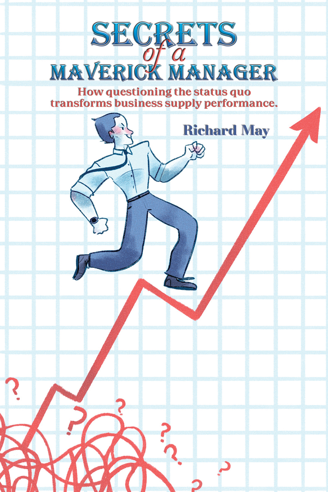 Secrets Of A Maverick Manager How Questioning The Status Quo Transforms Business Supply Performance Richard May