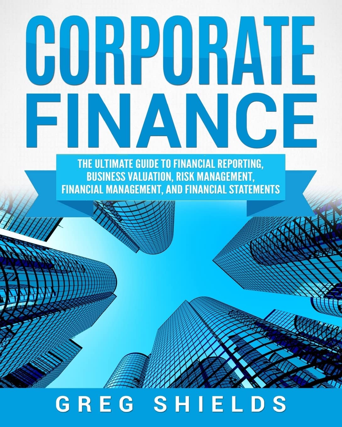 Corporate Finance The Ultimate Guide To Financial Reporting Business Valuation Risk Management Financial Management And Financial Statements Greg Shields