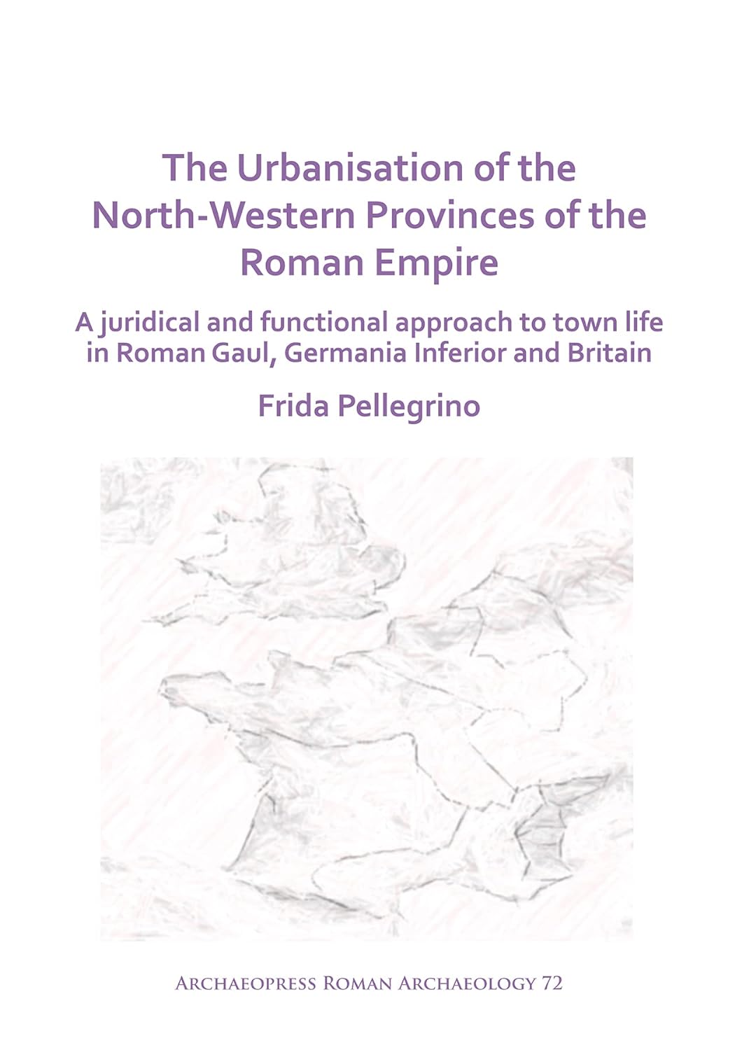 The Urbanisation Of The Northwestern Provinces Of The Roman Empire A Juridical And Functional Approach To Town Life In Roman Gaul Germania Inferior And Britain Frida Pellegrino