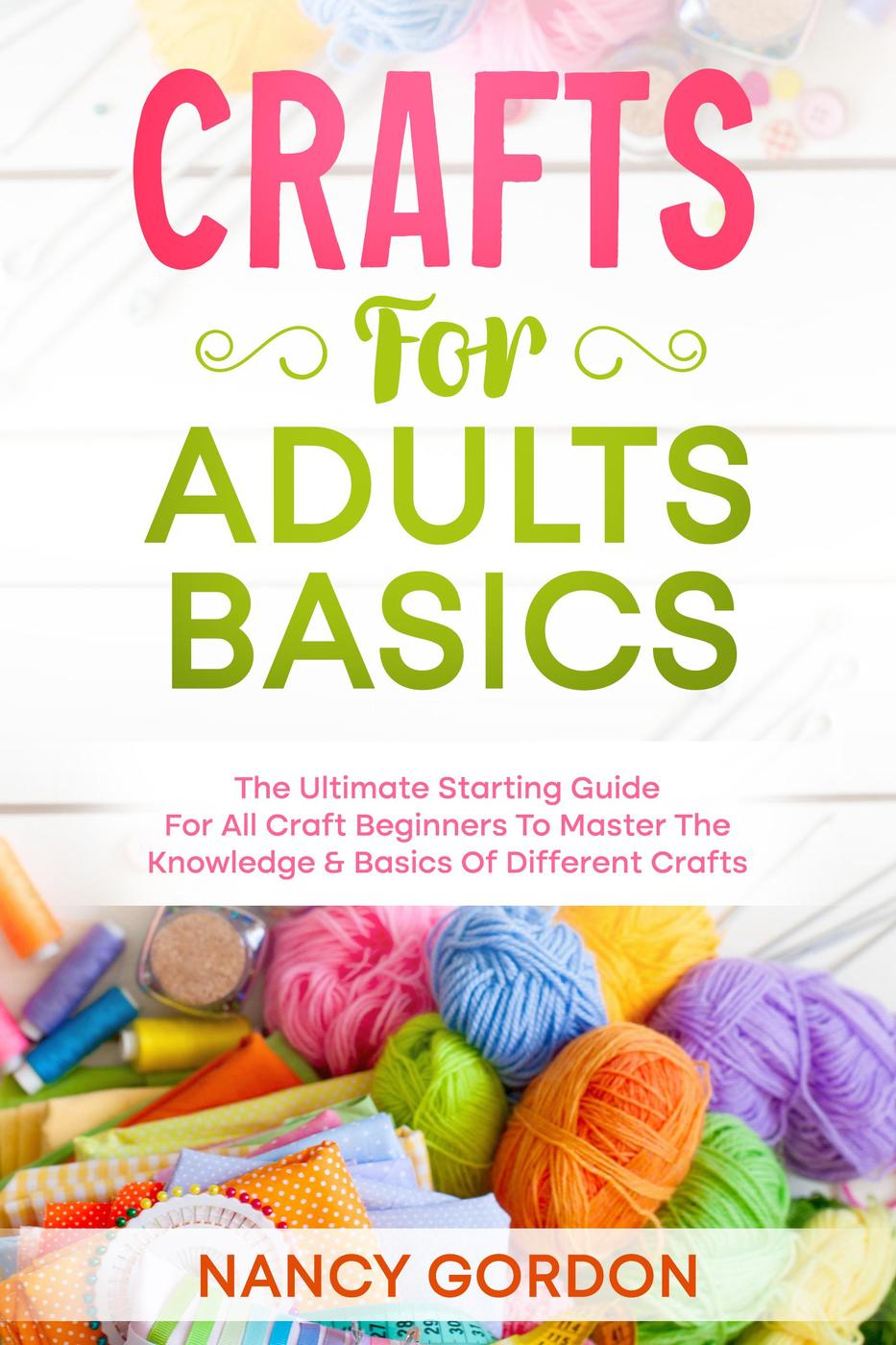Crafts For Adults Basics The Ultimate Starting Guide For All Craft Beginners To Master The Knowledge Basics Of Different Crafts Nancy Gordon