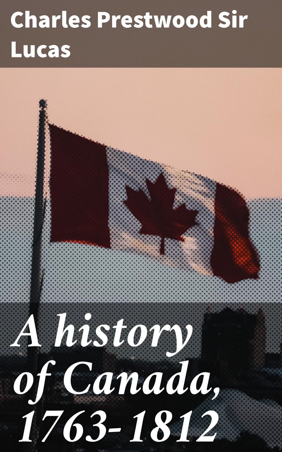 A History Of Canada 17631812 Charles Prestwood Sir Lucas