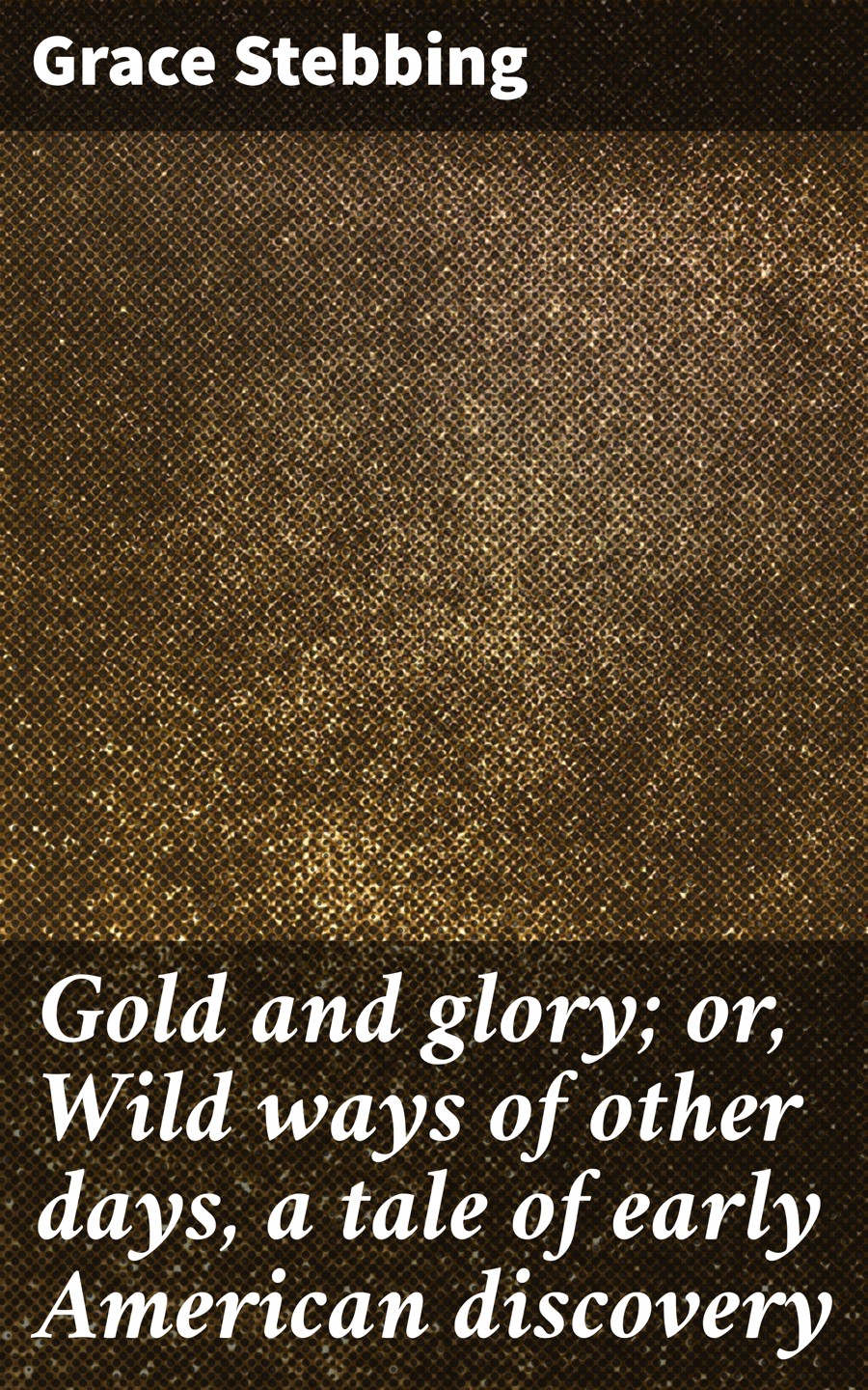 Gold And Glory Or Wild Ways Of Other Days A Tale Of Early American Discovery Grace Stebbing