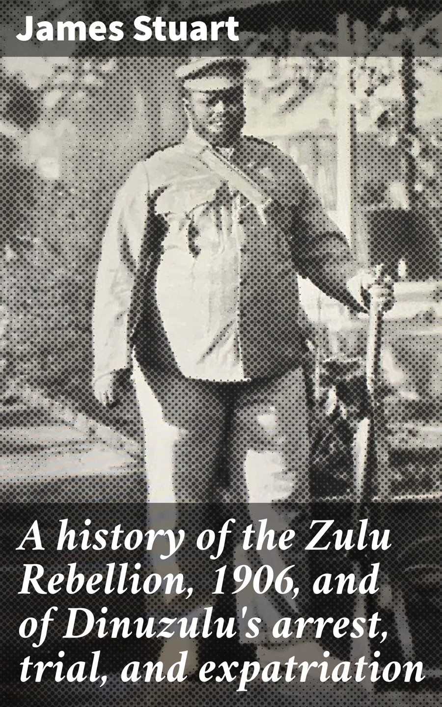 A History Of The Zulu Rebellion 1906 And Of Dinuzulus Arrest Trial And Expatriation James Stuart