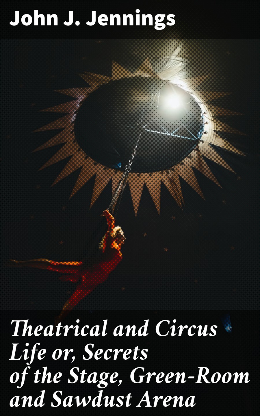 Theatrical And Circus Life Or Secrets Of The Stage Greenroom And Sawdust Arena John J Jennings