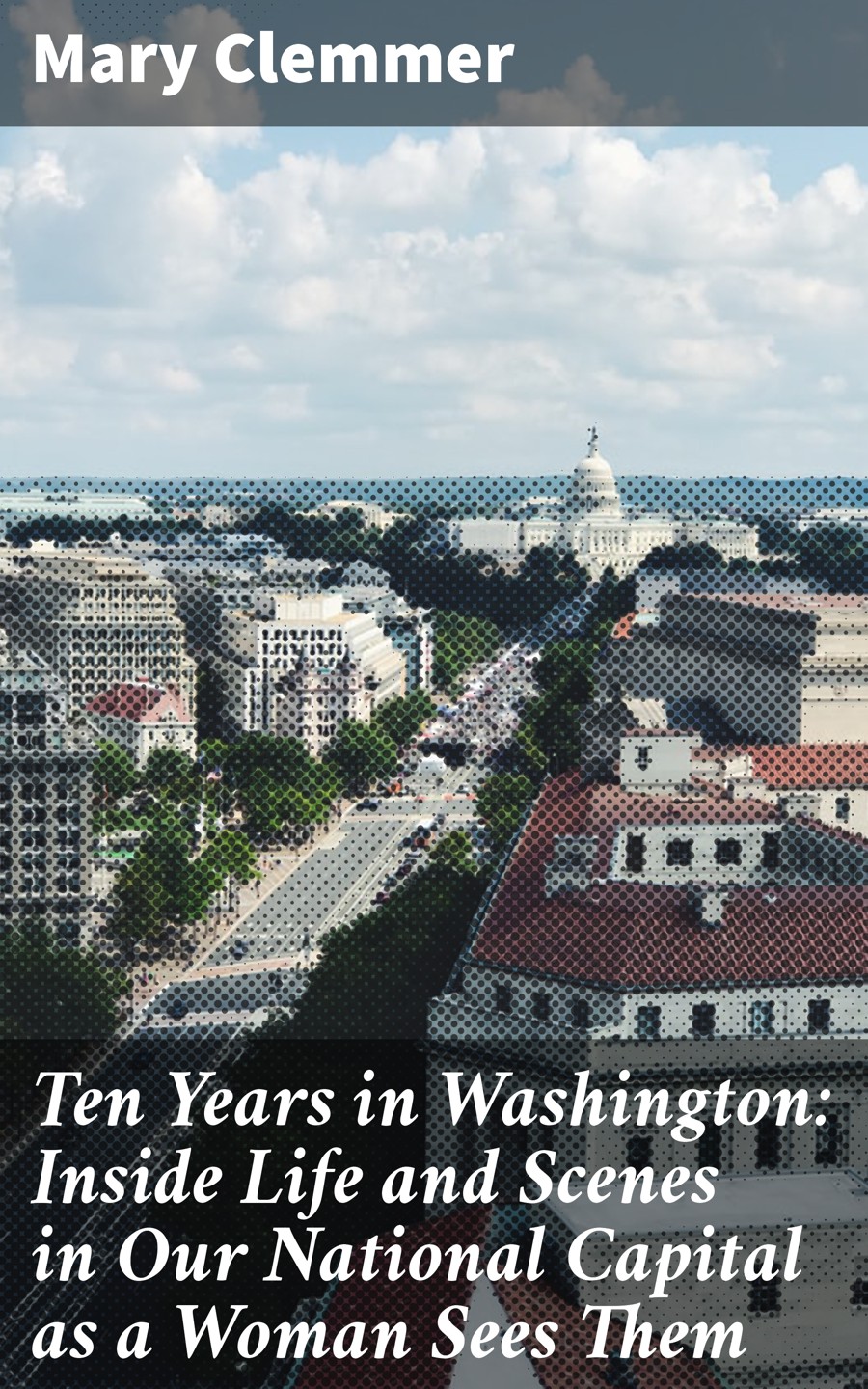 Ten Years In Washington Inside Life And Scenes In Our National Capital As A Woman Sees Them Mary Clemmer