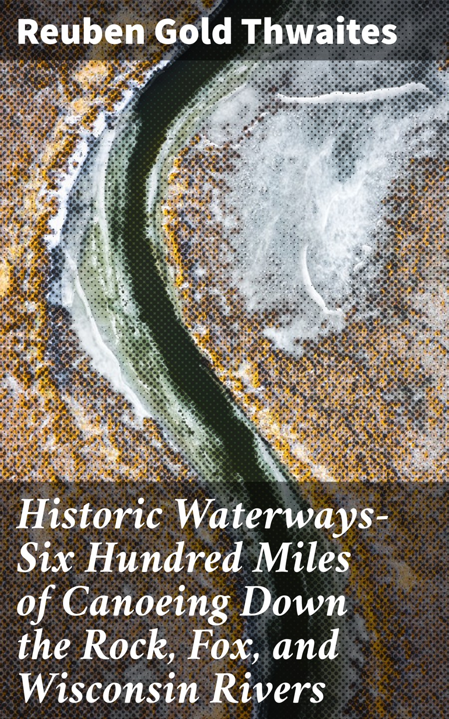 Historic Waterwayssix Hundred Miles Of Canoeing Down The Rock Fox And Wisconsin Rivers Reuben Gold Thwaites