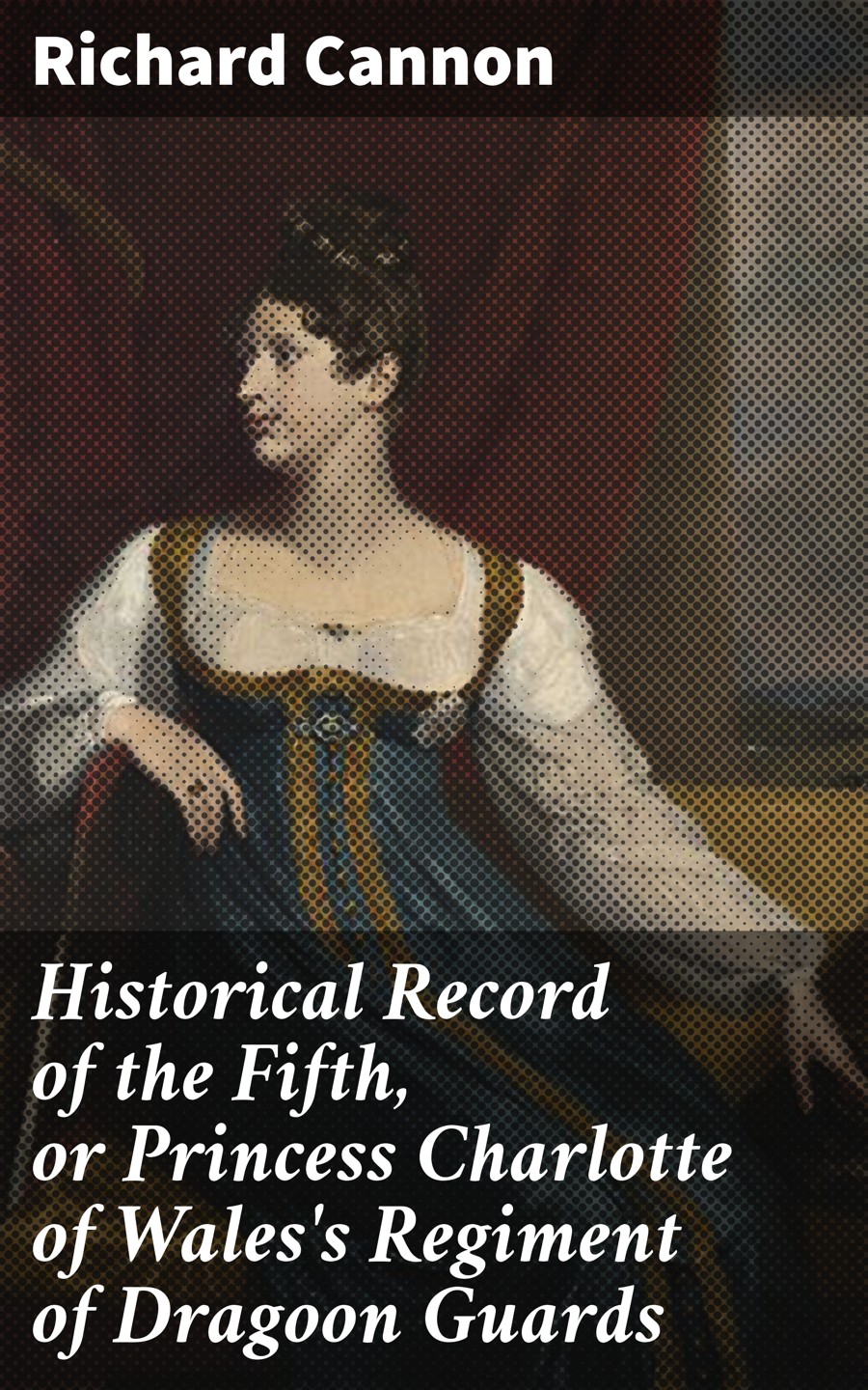 Historical Record Of The Fifth Or Princess Charlotte Of Waless Regiment Of Dragoon Guards Richard Cannon
