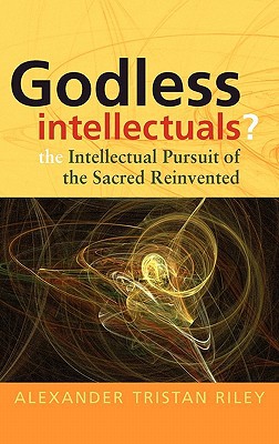 Godless Intellectuals The Intellectual Pursuit Of The Sacred Reinvented 1st Edition Alexander Tristan Riley