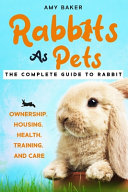 Rabbits As Pets The Complete Guide To Rabbit Ownership Housing Health Training And Care Baker