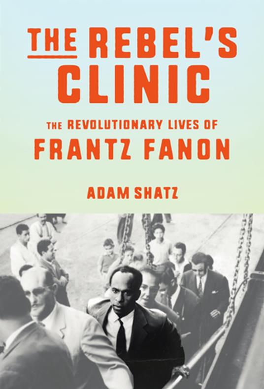 The Rebels Clinic The Revolutionary Lives Of Frantz Fanon Adam Shatz