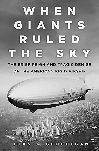 When Giants Ruled The Sky The Brief Reign And Tragic Demise Of The American Rigid Airship Geoghegan