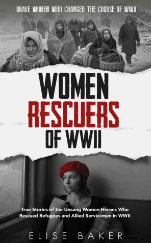 Women Rescuers Of Wwii True Stories Of The Unsung Women Heroes Who Rescued Refugees And Allied Servicemen In Wwii Elise Baker