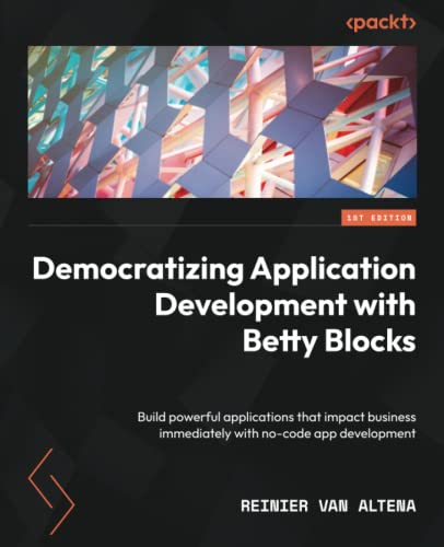 Democratizing Application Development With Betty Blocks Build Powerful Applications That Impact Business Immediately With Nocode App Development 1st Edition Reinier Van Altena