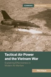 Tactical Air Power And The Vietnam War Explaining Effectiveness In Modern Air Warfare Phil M Haun