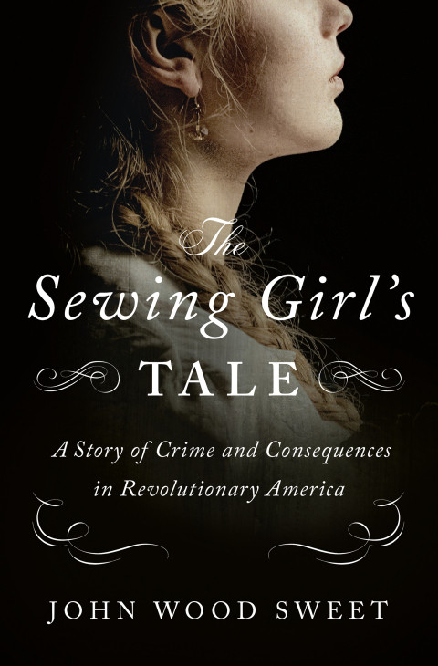 The Sewing Girls Tale A Story Of Crime And Consequences In Revolutionary America John Wood Sweet