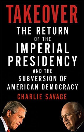 Takeover The Return Of The Imperial Presidency And The Subversion Of American Democracy First Edition Charlie Savage