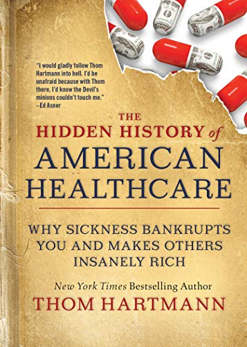 The Hidden History Of American Healthcare Why Sickness Bankrupts You And Makes Others Insanely Rich The Thom Hartmann Hidden History Series Hartmann