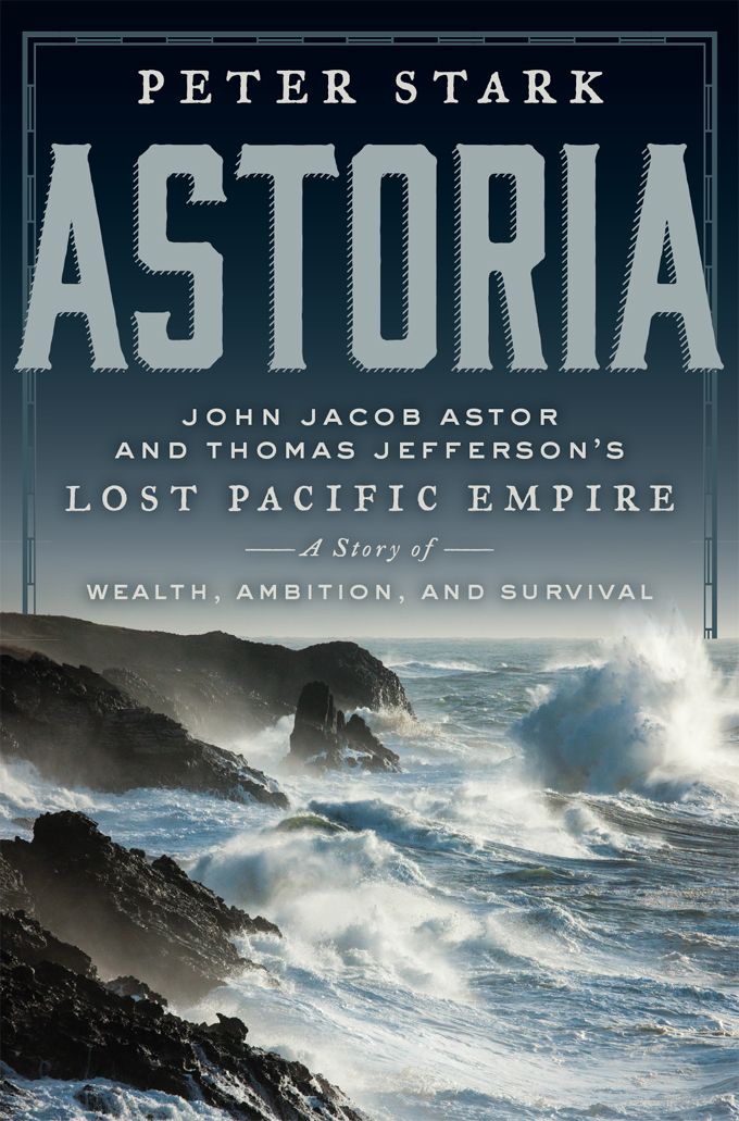 Astoria John Jacob Astor And Thomas Jeffersons Lost Pacific Empire A Story Of Wealth Ambition And Survival Peter Stark