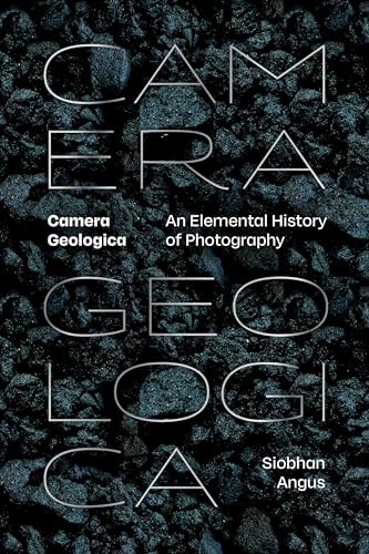 Camera Geologica An Elemental History Of Photography Siobhan Angus