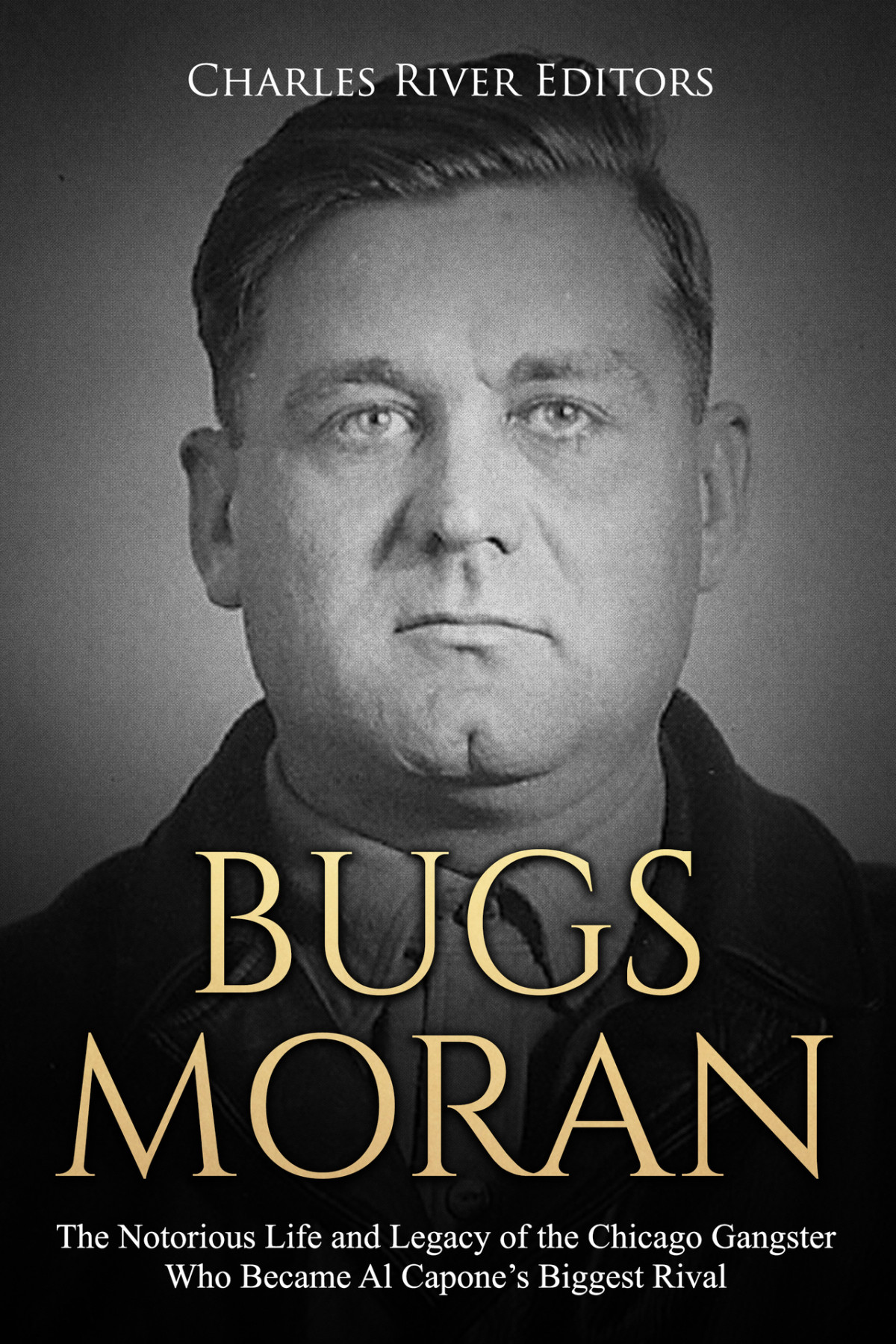 Bugs Moran The Notorious Life And Legacy Of The Chicago Gangster Who Became Al Capones Biggest Rival Charles River Editors
