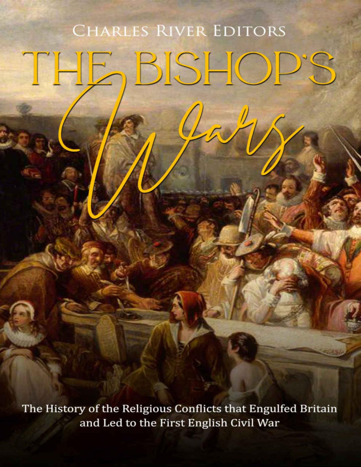 The Bishops Wars The History Of The Religious Conflicts That Engulfed Britain And Led To The First English Civil War Charles River Editors