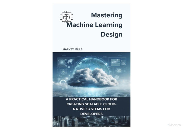 Mastering Machine Learning Design A Practical Handbook For Creating Scalable Cloudnative Systems For Developers