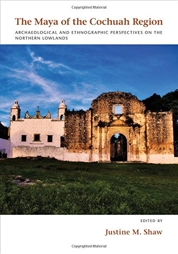The Maya Of The Cochuah Region Archaeological And Ethnographic Perspectives On The Northern Lowlands Justine M Shaw