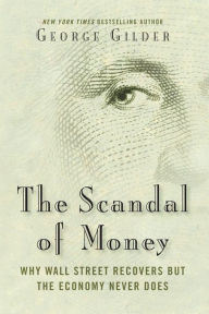 The Scandal Of Money Why Wall Street Recovers But The Economy Never Does George Gilder