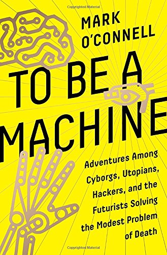 To Be A Machine Adventures Among Cyborgs Utopians Hackers And The Futurists Solving The Modest Problem Of Death Mark Oconnell
