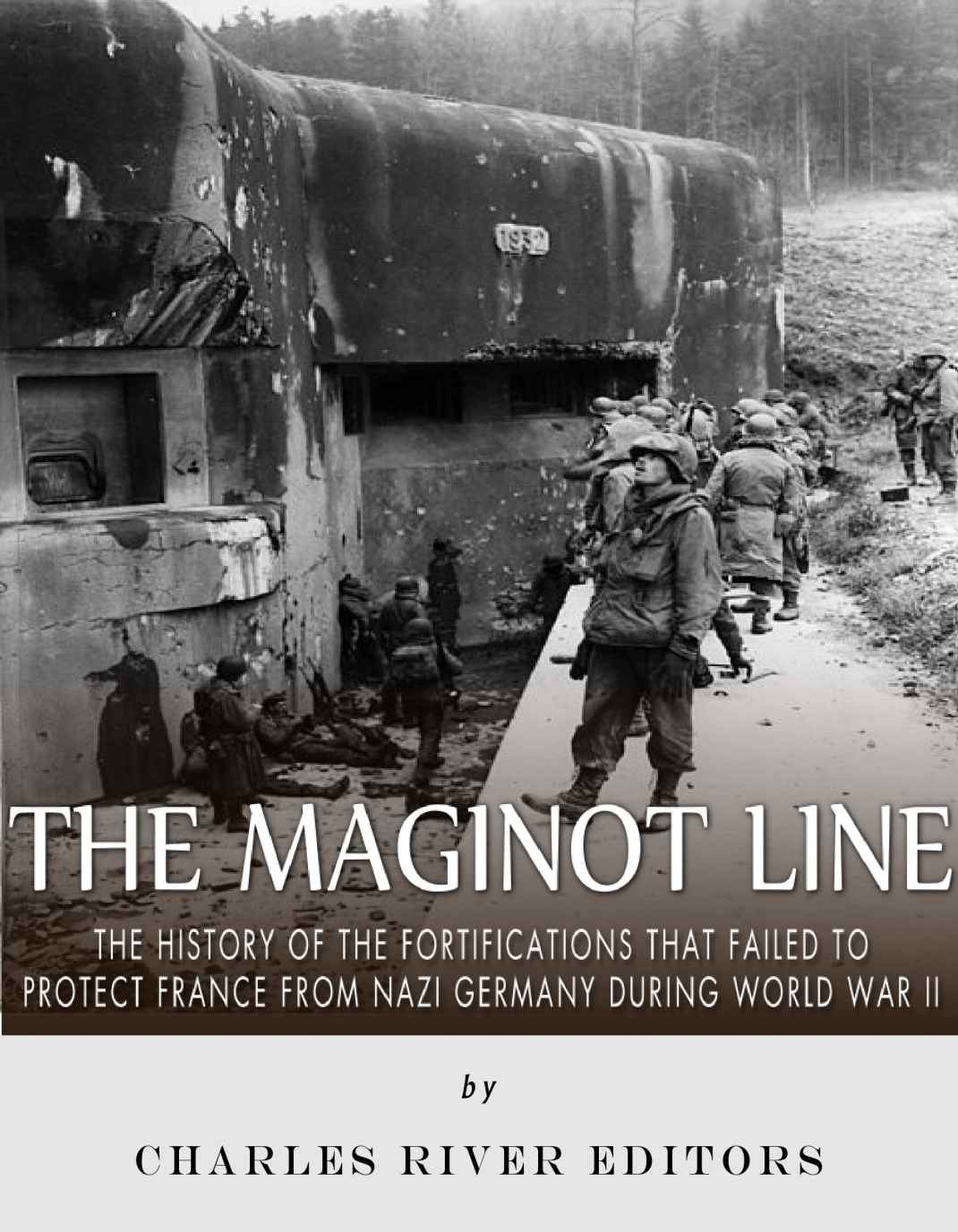 The Maginot Line The History Of The Fortifications That Failed To Protect France From Nazi Germany During World War Ii Charles River Editors
