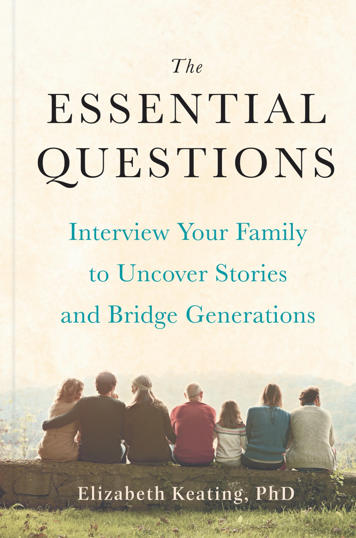The Essential Questions Interview Your Family To Uncover Stories And Bridge Generations Elizabeth Keating