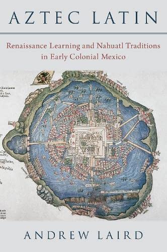 Aztec Latin Renaissance Learning And Nahuatl Traditions In Early Colonial Mexico Andrew Laird