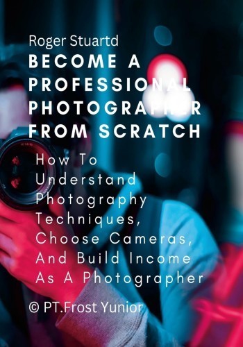 Become A Professional Photographer From Scratch How To Understand Photography Techniques Choose Cameras And Build Income As A Photographer 1st Edition Roger Stuartd