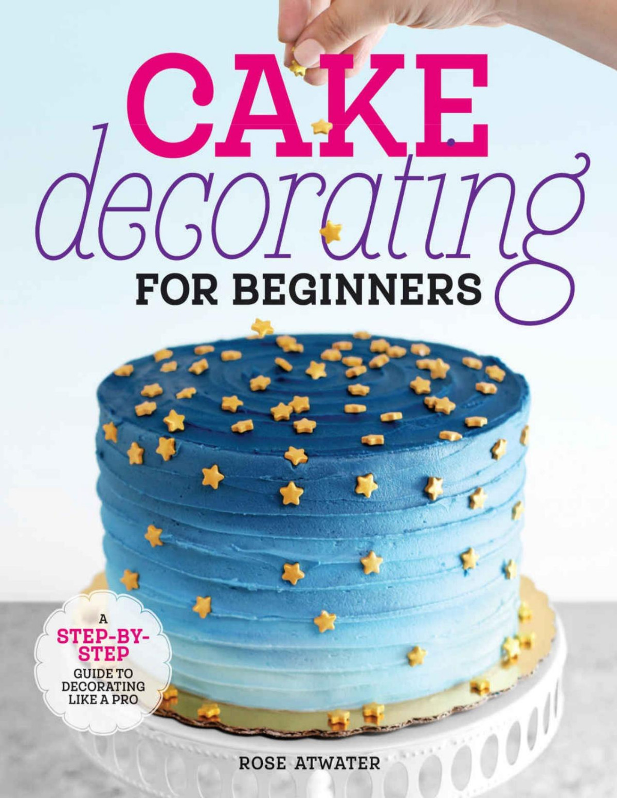 Cake Decorating For Beginners A Stepbystep Guide To Decorating Like A Pro Rose Atwater