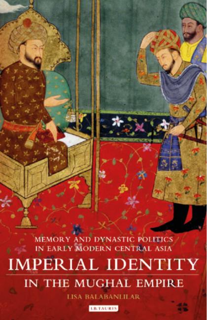 Imperial Identity In The Mughal Empire Memory And Dynastic Politics In Early Modern South And Central Asia Lisa Balabanlilar