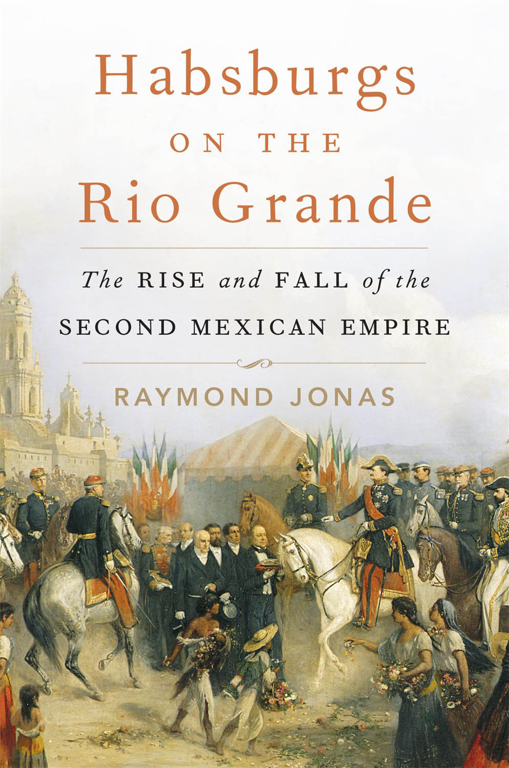 Habsburgs On The Rio Grande The Rise And Fall Of The Second Mexican Empire Raymond Jonas
