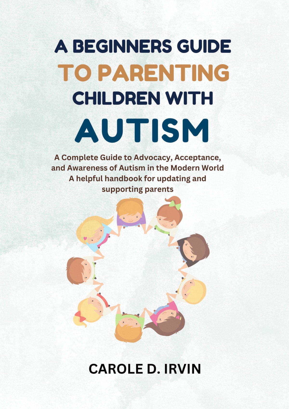A Beginners Guide To Parenting Children With Autism A Complete Guide To Advocacy Acceptance And Awareness Of Autism In The Modern World A Helpful Handbook For Updating And Supporting Parents Carole D Irvin