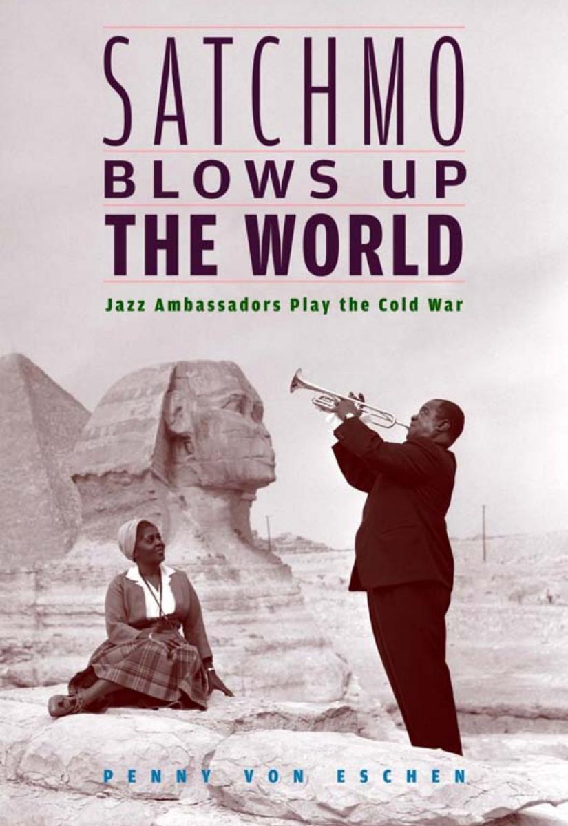 Satchmo Blows Up The World Jazz Ambassadors Play The Cold War Penny Von Eschen