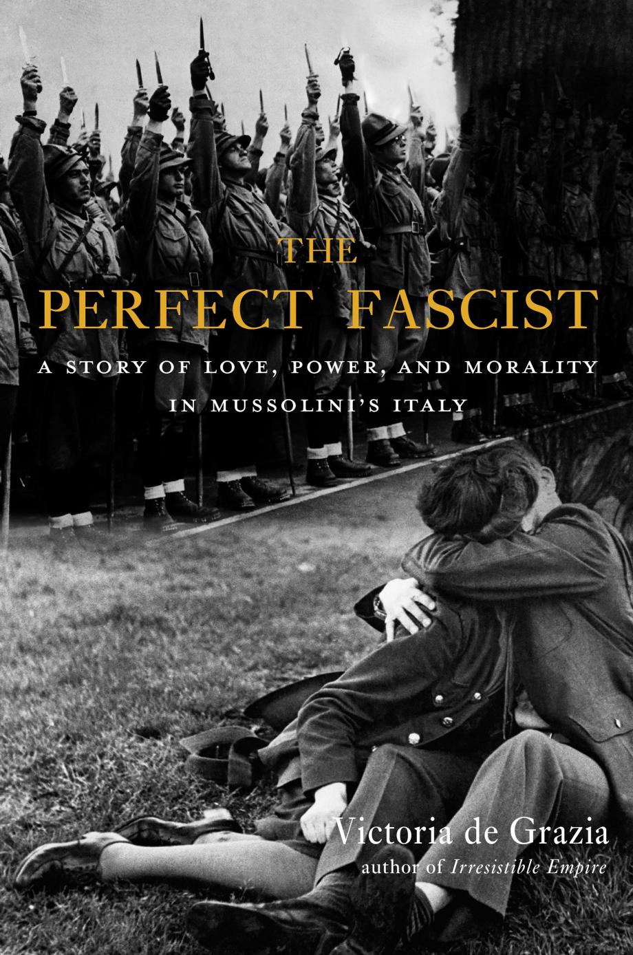 The Perfect Fascist A Story Of Love Power And Morality In Mussolinis Italy Victoria De Grazia